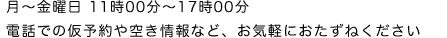 月〜金曜日 11時00分〜17時00分　電話での仮予約や空き情報など、お気軽におたずねください