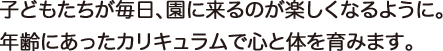 子どもたちが毎日、園に来るのが楽しくなるように。年齢にあったカリキュラムで心と体を育みます。